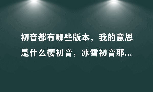 初音都有哪些版本，我的意思是什么樱初音，冰雪初音那种不一样的初音，要全部的，谢谢o(^_^)o