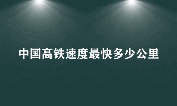 中国高铁速度最快多少公里