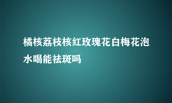 橘核荔枝核红玫瑰花白梅花泡水喝能祛斑吗