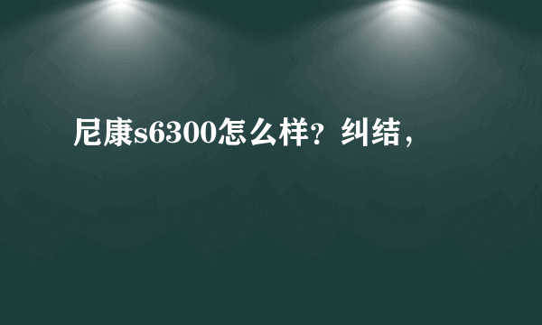 尼康s6300怎么样？纠结，