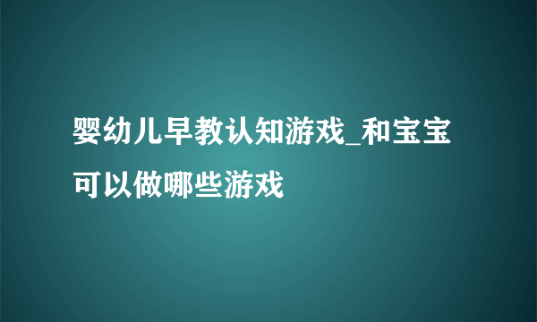 婴幼儿早教认知游戏_和宝宝可以做哪些游戏