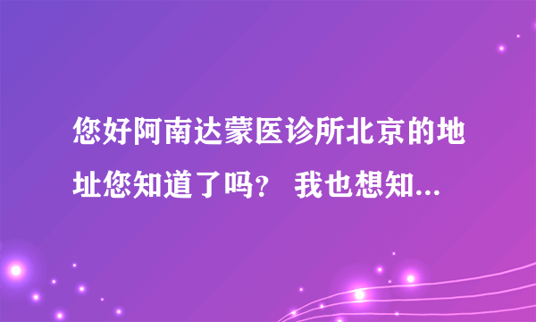 您好阿南达蒙医诊所北京的地址您知道了吗？ 我也想知道哟 谢谢您