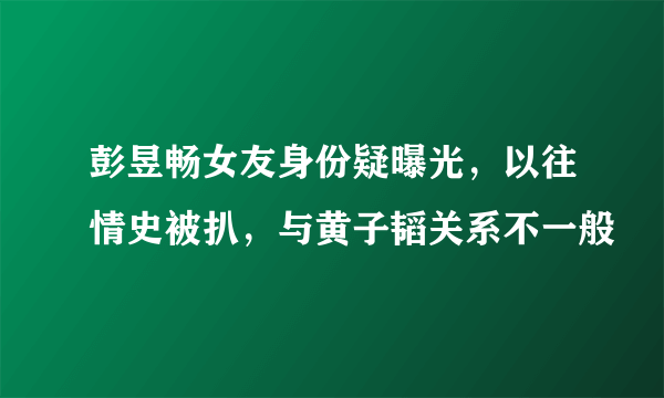 彭昱畅女友身份疑曝光，以往情史被扒，与黄子韬关系不一般