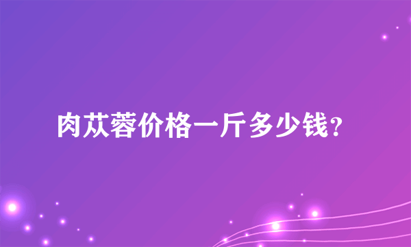 肉苁蓉价格一斤多少钱？