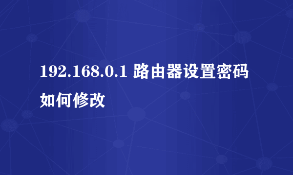 192.168.0.1 路由器设置密码如何修改