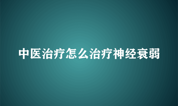 中医治疗怎么治疗神经衰弱