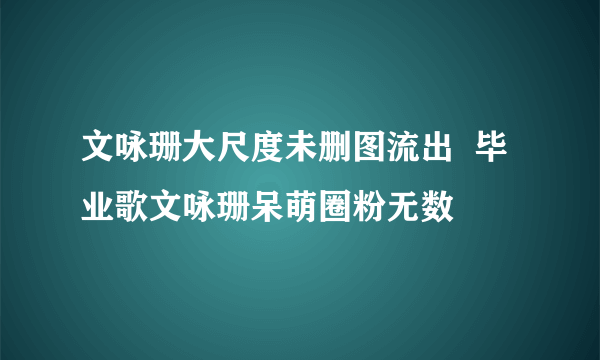 文咏珊大尺度未删图流出  毕业歌文咏珊呆萌圈粉无数