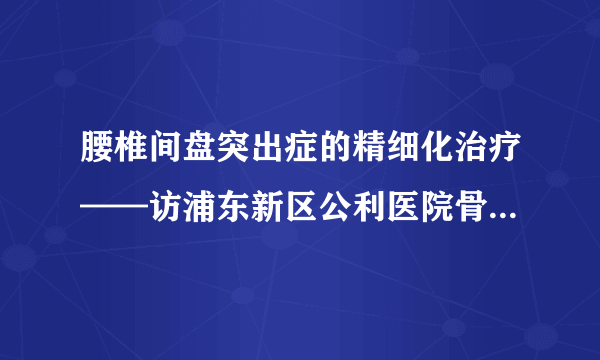 腰椎间盘突出症的精细化治疗——访浦东新区公利医院骨科主任杨铁毅教授