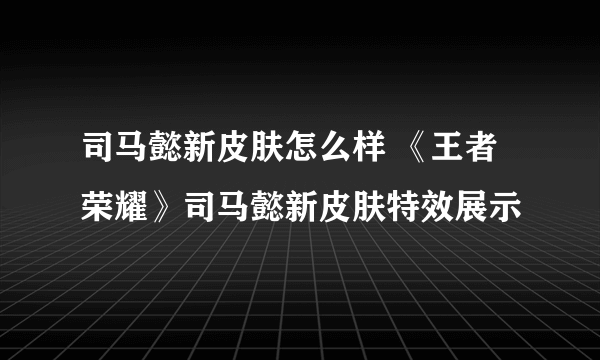 司马懿新皮肤怎么样 《王者荣耀》司马懿新皮肤特效展示