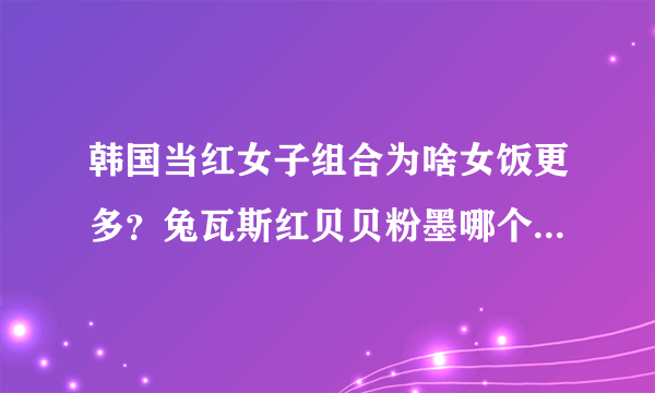 韩国当红女子组合为啥女饭更多？兔瓦斯红贝贝粉墨哪个更红呢？