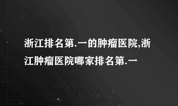 浙江排名第.一的肿瘤医院,浙江肿瘤医院哪家排名第.一