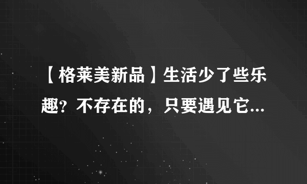 【格莱美新品】生活少了些乐趣？不存在的，只要遇见它......