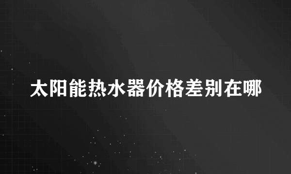 太阳能热水器价格差别在哪