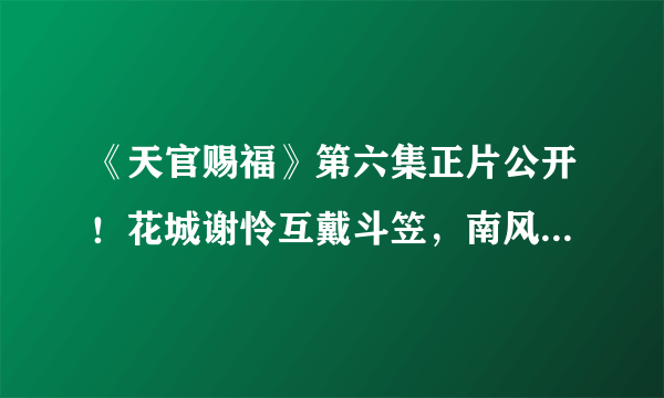 《天官赐福》第六集正片公开！花城谢怜互戴斗笠，南风扶摇再现身