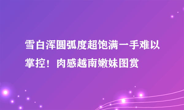 雪白浑圆弧度超饱满一手难以掌控！肉感越南嫩妹图赏