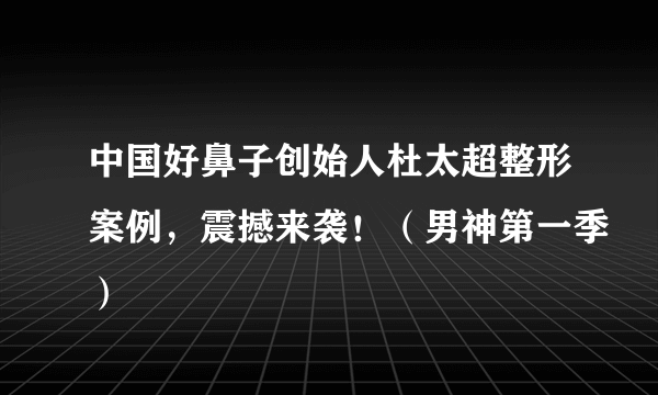 中国好鼻子创始人杜太超整形案例，震撼来袭！（男神第一季）