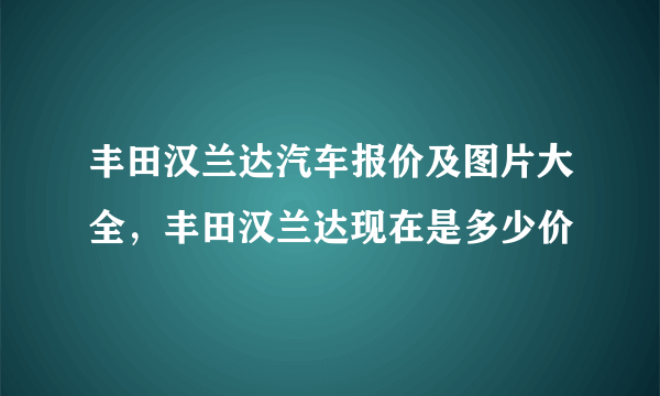 丰田汉兰达汽车报价及图片大全，丰田汉兰达现在是多少价