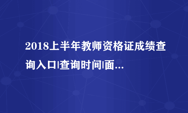 2018上半年教师资格证成绩查询入口|查询时间|面试报名汇总