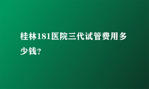 桂林181医院三代试管费用多少钱？