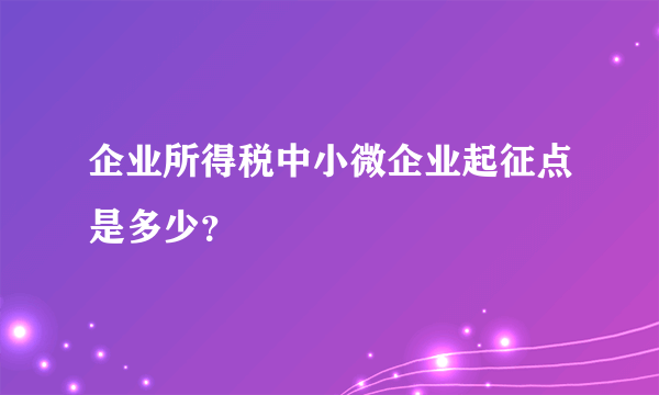 企业所得税中小微企业起征点是多少？