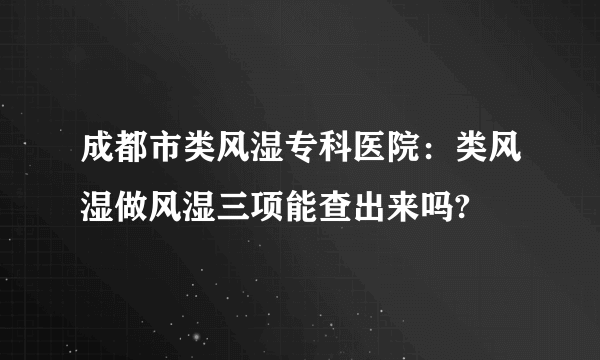 成都市类风湿专科医院：类风湿做风湿三项能查出来吗?