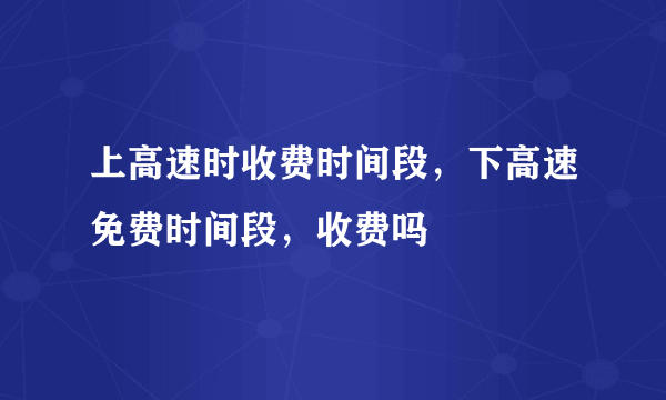 上高速时收费时间段，下高速免费时间段，收费吗