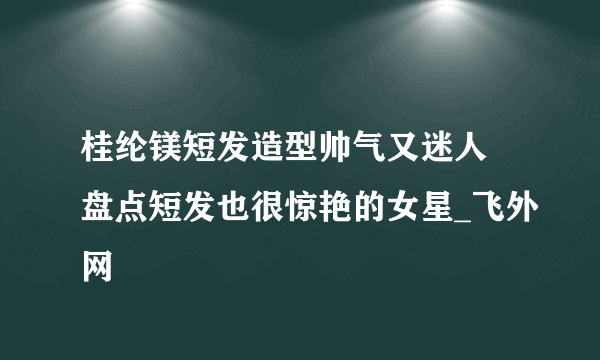 桂纶镁短发造型帅气又迷人 盘点短发也很惊艳的女星_飞外网