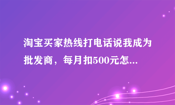 淘宝买家热线打电话说我成为批发商，每月扣500元怎么回事，是真的吗