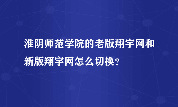 淮阴师范学院的老版翔宇网和新版翔宇网怎么切换？