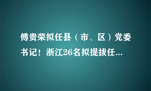 傅贵荣拟任县（市、区）党委书记！浙江26名拟提拔任用省管领导干部任前公示