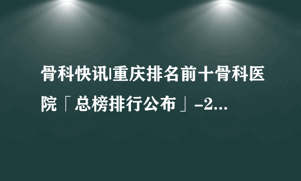 骨科快讯|重庆排名前十骨科医院「总榜排行公布」-24小时免费医生在线咨询骨科