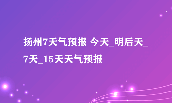 扬州7天气预报 今天_明后天_7天_15天天气预报