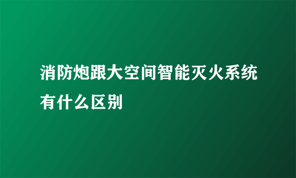 消防炮跟大空间智能灭火系统有什么区别