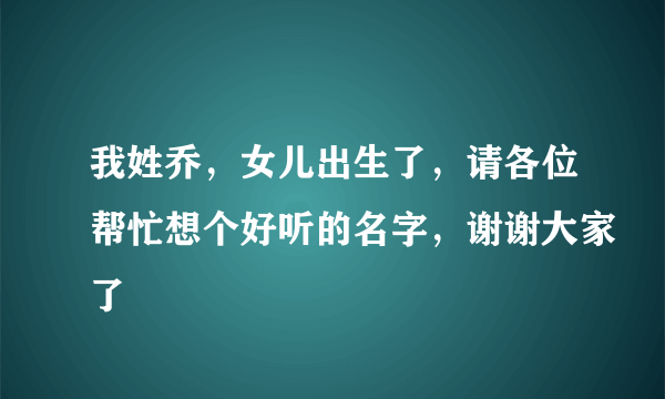 我姓乔，女儿出生了，请各位帮忙想个好听的名字，谢谢大家了