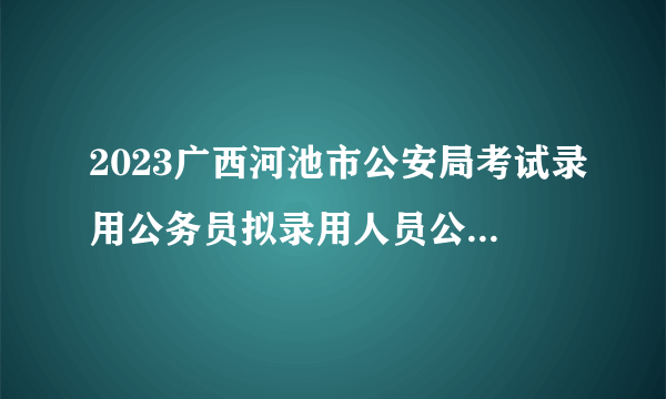 2023广西河池市公安局考试录用公务员拟录用人员公示（第三批）