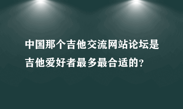 中国那个吉他交流网站论坛是吉他爱好者最多最合适的？