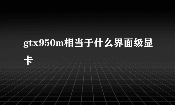 gtx950m相当于什么界面级显卡