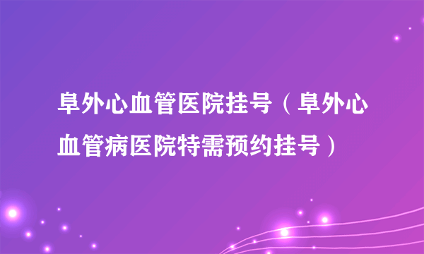 阜外心血管医院挂号（阜外心血管病医院特需预约挂号）