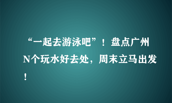 “一起去游泳吧”！盘点广州N个玩水好去处，周末立马出发！