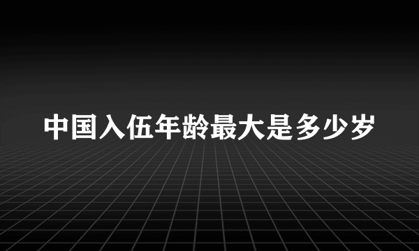 中国入伍年龄最大是多少岁