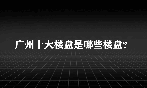 广州十大楼盘是哪些楼盘？