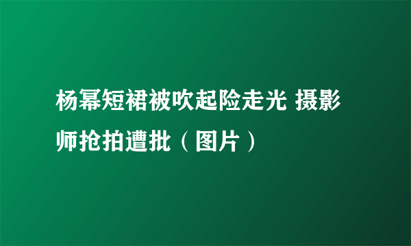 杨幂短裙被吹起险走光 摄影师抢拍遭批（图片）