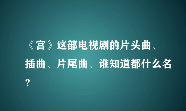 《宫》这部电视剧的片头曲、插曲、片尾曲、谁知道都什么名？