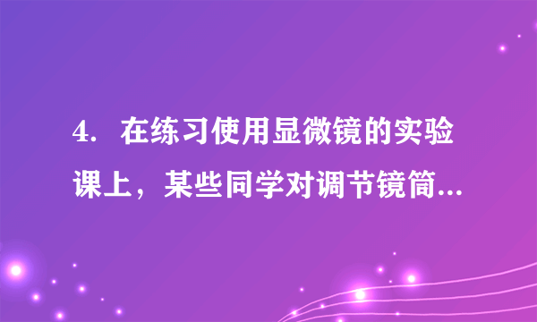 4．在练习使用显微镜的实验课上，某些同学对调节镜筒进行了下列操作，正确的是（　　）A．先转动细准焦螺旋，再转动粗准焦螺旋	  B．转动细准焦螺旋时，会使镜筒快速升降	C．逆时针转动粗准焦螺旋，会使镜筒缓缓下降	  D．镜筒下降时，要从侧面看物镜和玻片的距离