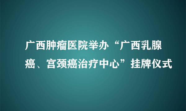 广西肿瘤医院举办“广西乳腺癌、宫颈癌治疗中心”挂牌仪式