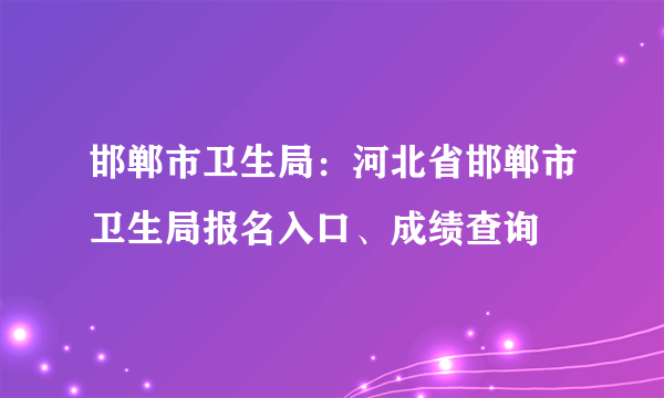 邯郸市卫生局：河北省邯郸市卫生局报名入口、成绩查询