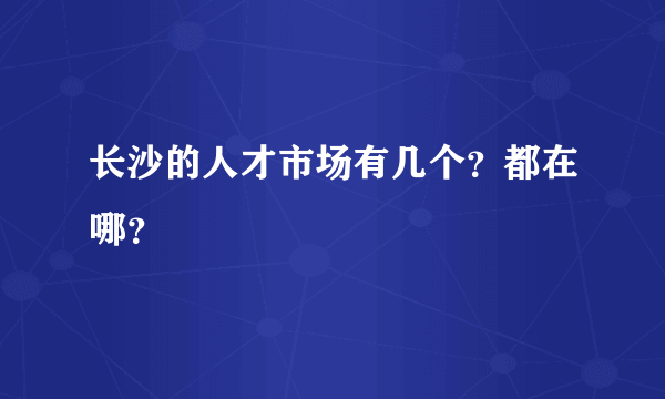 长沙的人才市场有几个？都在哪？