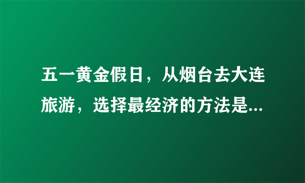 五一黄金假日，从烟台去大连旅游，选择最经济的方法是乘坐（　　）A.轮船B. 飞机C. 火车D. 汽车