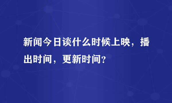 新闻今日谈什么时候上映，播出时间，更新时间？