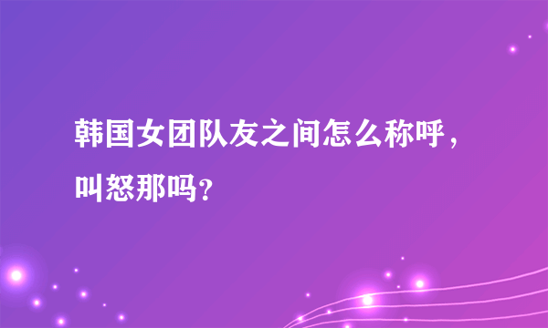 韩国女团队友之间怎么称呼，叫怒那吗？